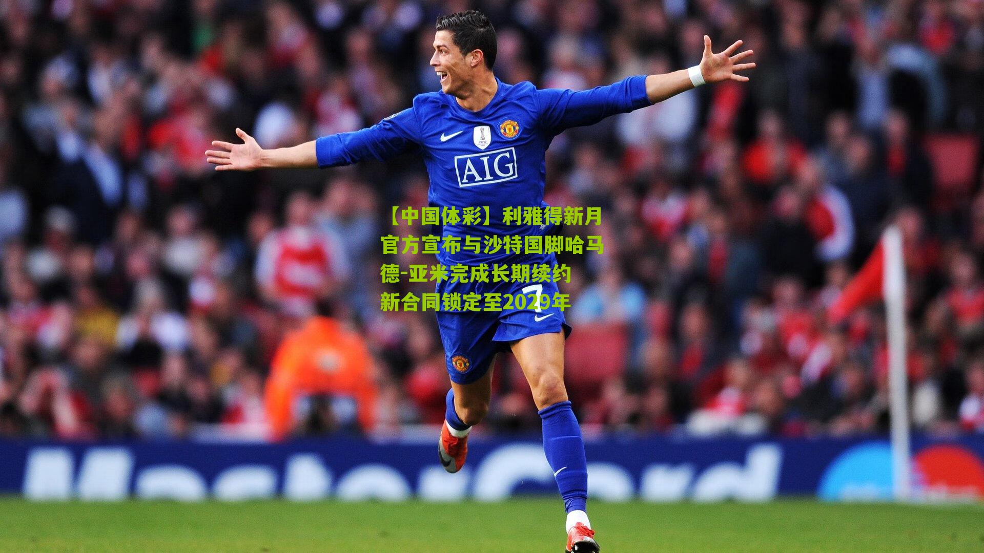 利雅得新月官方宣布与沙特国脚哈马德-亚米完成长期续约 新合同锁定至2029年