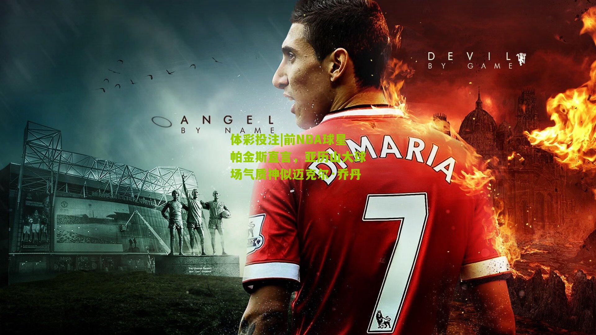 前NBA球星帕金斯直言，亚历山大球场气质神似迈克尔·乔丹